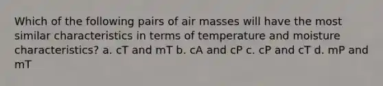 Which of the following pairs of air masses will have the most similar characteristics in terms of temperature and moisture characteristics? a. cT and mT b. cA and cP c. cP and cT d. mP and mT