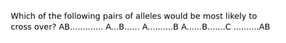 Which of the following pairs of alleles would be most likely to cross over? AB............. A...B...... A..........B A......B.......C ..........AB