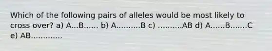 Which of the following pairs of alleles would be most likely to cross over? a) A...B...... b) A..........B c) ..........AB d) A......B.......C e) AB.............