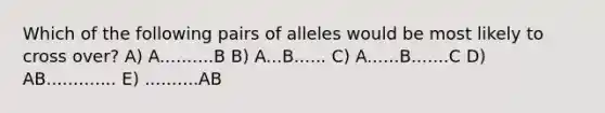 Which of the following pairs of alleles would be most likely to cross over? A) A..........B B) A...B...... C) A......B.......C D) AB............. E) ..........AB