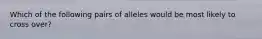 Which of the following pairs of alleles would be most likely to cross over?