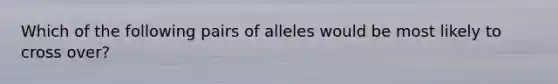 Which of the following pairs of alleles would be most likely to cross over?