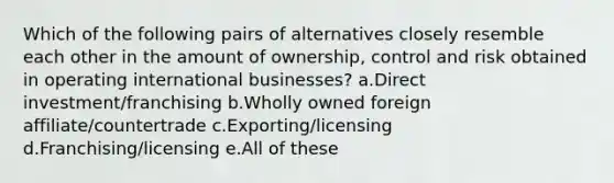 Which of the following pairs of alternatives closely resemble each other in the amount of ownership, control and risk obtained in operating international businesses? a.Direct investment/franchising b.Wholly owned foreign affiliate/countertrade c.Exporting/licensing d.Franchising/licensing e.All of these