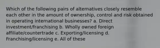 Which of the following pairs of alternatives closely resemble each other in the amount of ownership, control and risk obtained in operating international businesses? a. Direct investment/franchising b. Wholly owned foreign affiliate/countertrade c. Exporting/licensing d. Franchising/licensing e. All of these