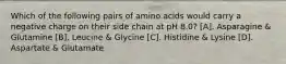 Which of the following pairs of amino acids would carry a negative charge on their side chain at pH 8.0? [A]. Asparagine & Glutamine [B]. Leucine & Glycine [C]. Histidine & Lysine [D]. Aspartate & Glutamate