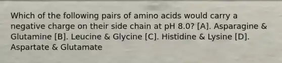 Which of the following pairs of amino acids would carry a negative charge on their side chain at pH 8.0? [A]. Asparagine & Glutamine [B]. Leucine & Glycine [C]. Histidine & Lysine [D]. Aspartate & Glutamate