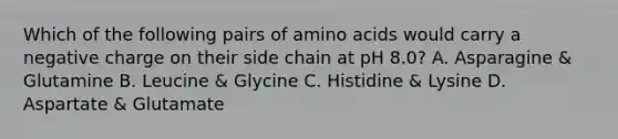 Which of the following pairs of amino acids would carry a negative charge on their side chain at pH 8.0? A. Asparagine & Glutamine B. Leucine & Glycine C. Histidine & Lysine D. Aspartate & Glutamate