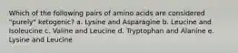 Which of the following pairs of amino acids are considered "purely" ketogenic? a. Lysine and Asparagine b. Leucine and Isoleucine c. Valine and Leucine d. Tryptophan and Alanine e. Lysine and Leucine