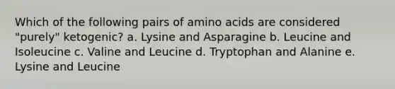 Which of the following pairs of amino acids are considered "purely" ketogenic? a. Lysine and Asparagine b. Leucine and Isoleucine c. Valine and Leucine d. Tryptophan and Alanine e. Lysine and Leucine