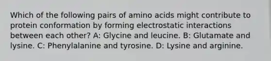 Which of the following pairs of <a href='https://www.questionai.com/knowledge/k9gb720LCl-amino-acids' class='anchor-knowledge'>amino acids</a> might contribute to protein conformation by forming electrostatic interactions between each other? A: Glycine and leucine. B: Glutamate and lysine. C: Phenylalanine and tyrosine. D: Lysine and arginine.