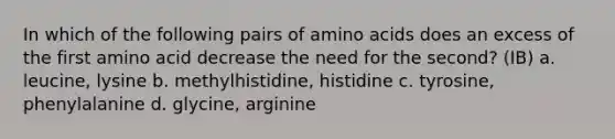 In which of the following pairs of amino acids does an excess of the first amino acid decrease the need for the second? (IB) a. leucine, lysine b. methylhistidine, histidine c. tyrosine, phenylalanine d. glycine, arginine