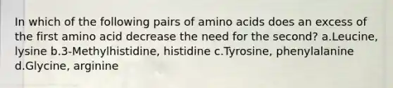 In which of the following pairs of amino acids does an excess of the first amino acid decrease the need for the second? a.Leucine, lysine b.3-Methylhistidine, histidine c.Tyrosine, phenylalanine d.Glycine, arginine