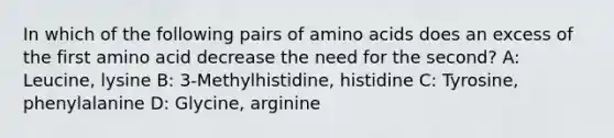 In which of the following pairs of amino acids does an excess of the first amino acid decrease the need for the second? A: Leucine, lysine B: 3-Methylhistidine, histidine C: Tyrosine, phenylalanine D: Glycine, arginine