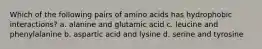 Which of the following pairs of amino acids has hydrophobic interactions? a. alanine and glutamic acid c. leucine and phenylalanine b. aspartic acid and lysine d. serine and tyrosine