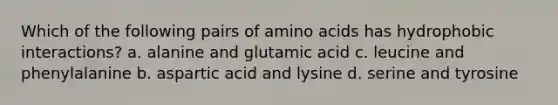 Which of the following pairs of amino acids has hydrophobic interactions? a. alanine and glutamic acid c. leucine and phenylalanine b. aspartic acid and lysine d. serine and tyrosine