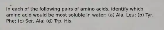 In each of the following pairs of amino acids, identify which amino acid would be most soluble in water: (a) Ala, Leu; (b) Tyr, Phe; (c) Ser, Ala; (d) Trp, His.