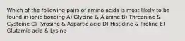 Which of the following pairs of amino acids is most likely to be found in ionic bonding A) Glycine & Alanine B) Threonine & Cysteine C) Tyrosine & Aspartic acid D) Histidine & Proline E) Glutamic acid & Lysine