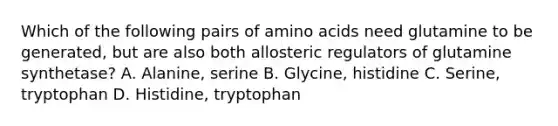 Which of the following pairs of amino acids need glutamine to be generated, but are also both allosteric regulators of glutamine synthetase? A. Alanine, serine B. Glycine, histidine C. Serine, tryptophan D. Histidine, tryptophan