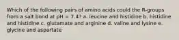 Which of the following pairs of amino acids could the R-groups from a salt bond at pH = 7.4? a. leucine and histidine b. histidine and histidine c. glutamate and arginine d. valine and lysine e. glycine and aspartate