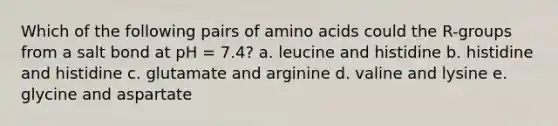 Which of the following pairs of amino acids could the R-groups from a salt bond at pH = 7.4? a. leucine and histidine b. histidine and histidine c. glutamate and arginine d. valine and lysine e. glycine and aspartate