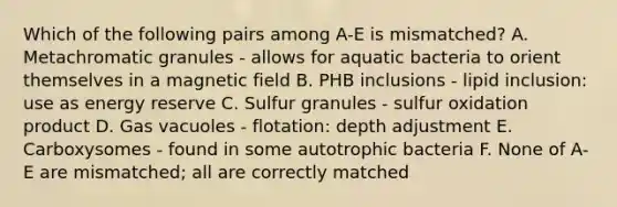 Which of the following pairs among A-E is mismatched? A. Metachromatic granules - allows for aquatic bacteria to orient themselves in a magnetic field B. PHB inclusions - lipid inclusion: use as energy reserve C. Sulfur granules - sulfur oxidation product D. Gas vacuoles - flotation: depth adjustment E. Carboxysomes - found in some autotrophic bacteria F. None of A-E are mismatched; all are correctly matched