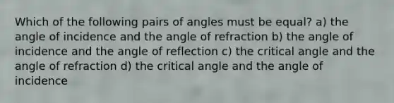 Which of the following pairs of angles must be equal? a) the angle of incidence and the angle of refraction b) the angle of incidence and the angle of reflection c) the critical angle and the angle of refraction d) the critical angle and the angle of incidence