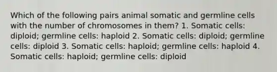 Which of the following pairs animal somatic and germline cells with the number of chromosomes in them? 1. Somatic cells: diploid; germline cells: haploid 2. Somatic cells: diploid; germline cells: diploid 3. Somatic cells: haploid; germline cells: haploid 4. Somatic cells: haploid; germline cells: diploid