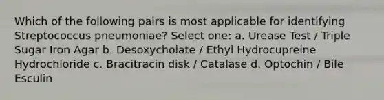 Which of the following pairs is most applicable for identifying Streptococcus pneumoniae? Select one: a. Urease Test / Triple Sugar Iron Agar b. Desoxycholate / Ethyl Hydrocupreine Hydrochloride c. Bracitracin disk / Catalase d. Optochin / Bile Esculin