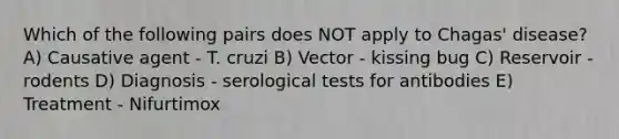 Which of the following pairs does NOT apply to Chagas' disease? A) Causative agent - T. cruzi B) Vector - kissing bug C) Reservoir - rodents D) Diagnosis - serological tests for antibodies E) Treatment - Nifurtimox