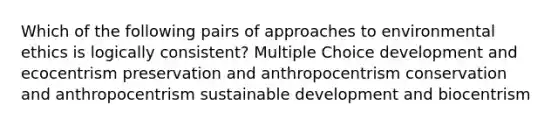 Which of the following pairs of approaches to environmental ethics is logically consistent? Multiple Choice development and ecocentrism preservation and anthropocentrism conservation and anthropocentrism sustainable development and biocentrism