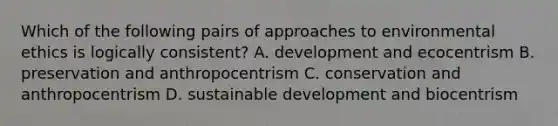 Which of the following pairs of approaches to environmental ethics is logically consistent? A. development and ecocentrism B. preservation and anthropocentrism C. conservation and anthropocentrism D. sustainable development and biocentrism