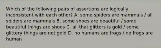 Which of the following pairs of assertions are logically inconsistent with each other? A. some spiders are mammals / all spiders are mammals B. some shoes are beautiful / some beautiful things are shoes C. all that glitters is gold / some glittery things are not gold D. no humans are frogs / no frogs are human