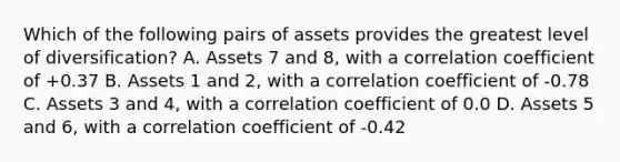 Which of the following pairs of assets provides the greatest level of diversification? A. Assets 7 and 8, with a correlation coefficient of +0.37 B. Assets 1 and 2, with a correlation coefficient of -0.78 C. Assets 3 and 4, with a correlation coefficient of 0.0 D. Assets 5 and 6, with a correlation coefficient of -0.42