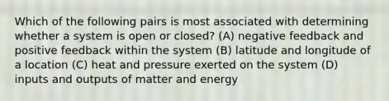 Which of the following pairs is most associated with determining whether a system is open or closed? (A) negative feedback and positive feedback within the system (B) latitude and longitude of a location (C) heat and pressure exerted on the system (D) inputs and outputs of matter and energy