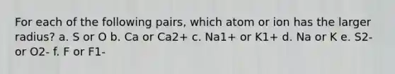 For each of the following pairs, which atom or ion has the larger radius? a. S or O b. Ca or Ca2+ c. Na1+ or K1+ d. Na or K e. S2- or O2- f. F or F1-