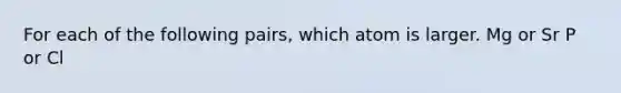 For each of the following pairs, which atom is larger. Mg or Sr P or Cl