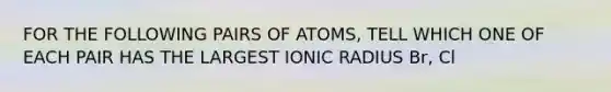 FOR THE FOLLOWING PAIRS OF ATOMS, TELL WHICH ONE OF EACH PAIR HAS THE LARGEST IONIC RADIUS Br, Cl