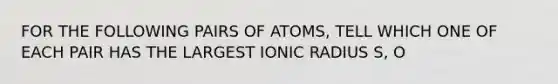 FOR THE FOLLOWING PAIRS OF ATOMS, TELL WHICH ONE OF EACH PAIR HAS THE LARGEST IONIC RADIUS S, O