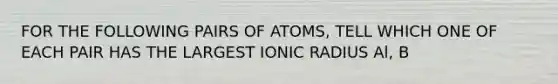 FOR THE FOLLOWING PAIRS OF ATOMS, TELL WHICH ONE OF EACH PAIR HAS THE LARGEST IONIC RADIUS Al, B