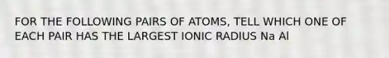 FOR THE FOLLOWING PAIRS OF ATOMS, TELL WHICH ONE OF EACH PAIR HAS THE LARGEST IONIC RADIUS Na Al