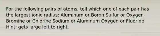 For the following pairs of atoms, tell which one of each pair has the largest ionic radius: Aluminum or Boron Sulfur or Oxygen Bromine or Chlorine Sodium or Aluminum Oxygen or Fluorine Hint: gets large left to right.