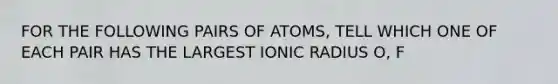 FOR THE FOLLOWING PAIRS OF ATOMS, TELL WHICH ONE OF EACH PAIR HAS THE LARGEST IONIC RADIUS O, F