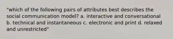 "which of the following pairs of attributes best describes the social communication model? a. interactive and conversational b. technical and instantaneous c. electronic and print d. relaxed and unrestricted"