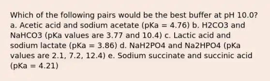 Which of the following pairs would be the best buffer at pH 10.0? a. Acetic acid and sodium acetate (pKa = 4.76) b. H2CO3 and NaHCO3 (pKa values are 3.77 and 10.4) c. Lactic acid and sodium lactate (pKa = 3.86) d. NaH2PO4 and Na2HPO4 (pKa values are 2.1, 7.2, 12.4) e. Sodium succinate and succinic acid (pKa = 4.21)