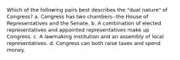 Which of the following pairs best describes the "dual nature" of Congress? a. Congress has two chambers--the House of Representatives and the Senate. b. A combination of elected representatives and appointed representatives make up Congress. c. A lawmaking institution and an assembly of local representatives. d. Congress can both raise taxes and spend money.