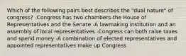 Which of the following pairs best describes the "dual nature" of congress? -Congress has two-chambers-the House of Representatives and the Senate -A lawmaking institution and an assembly of local representatives -Congress can both raise taxes and spend money -A combination of elected representatives and appointed representatives make up Congress