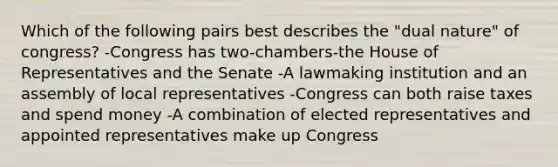 Which of the following pairs best describes the "dual nature" of congress? -Congress has two-chambers-the House of Representatives and the Senate -A lawmaking institution and an assembly of local representatives -Congress can both raise taxes and spend money -A combination of elected representatives and appointed representatives make up Congress