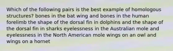 Which of the following pairs is the best example of homologous structures? bones in the bat wing and bones in the human forelimb the shape of the dorsal fin in dolphins and the shape of the dorsal fin in sharks eyelessness in the Australian mole and eyelessness in the North American mole wings on an owl and wings on a hornet