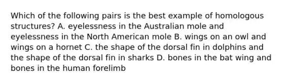 Which of the following pairs is the best example of homologous structures? A. eyelessness in the Australian mole and eyelessness in the North American mole B. wings on an owl and wings on a hornet C. the shape of the dorsal fin in dolphins and the shape of the dorsal fin in sharks D. bones in the bat wing and bones in the human forelimb