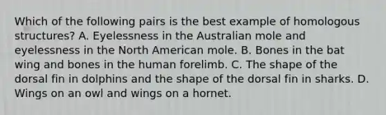 Which of the following pairs is the best example of homologous structures? A. Eyelessness in the Australian mole and eyelessness in the North American mole. B. Bones in the bat wing and bones in the human forelimb. C. The shape of the dorsal fin in dolphins and the shape of the dorsal fin in sharks. D. Wings on an owl and wings on a hornet.